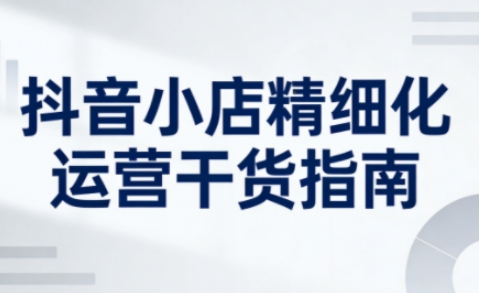 抖音小店精细化运营干货指南新版,助力商家系统提升店铺运营能力 抖音小店精细化运营干货指南新版,助力商家系统提升店铺运营能力